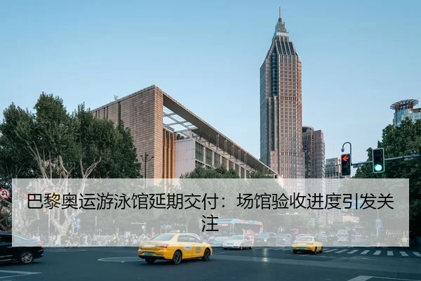 巴黎奥运游泳馆延期交付：场馆验收进度引发关注