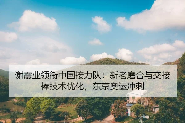 谢震业领衔中国接力队：新老磨合与交接棒技术优化，东京奥运冲刺