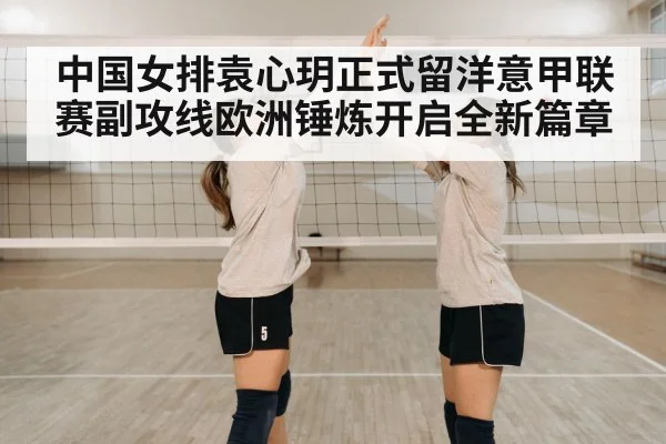 中国女排袁心玥正式留洋意甲联赛副攻线欧洲锤炼开启全新篇章