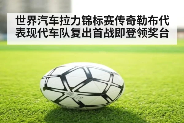 世界汽车拉力锦标赛传奇勒布代表现代车队复出首战即登领奖台