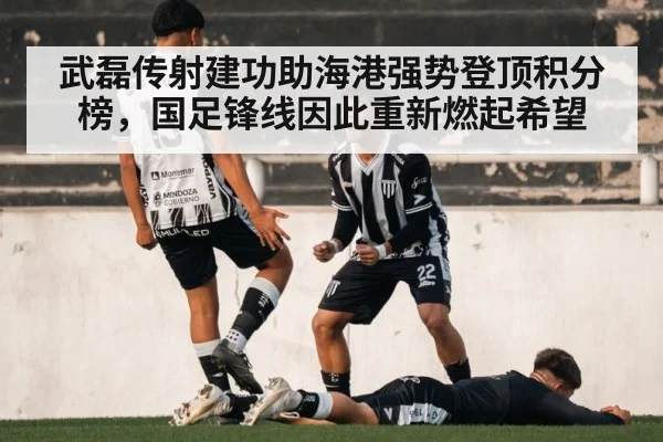 武磊传射建功助海港强势登顶积分榜,国足锋线因此重新燃起希望